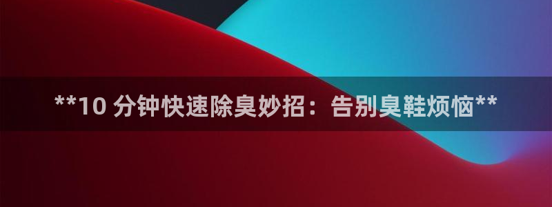 尊龙网页：**10 分钟快速除臭妙招：告别臭鞋烦恼**