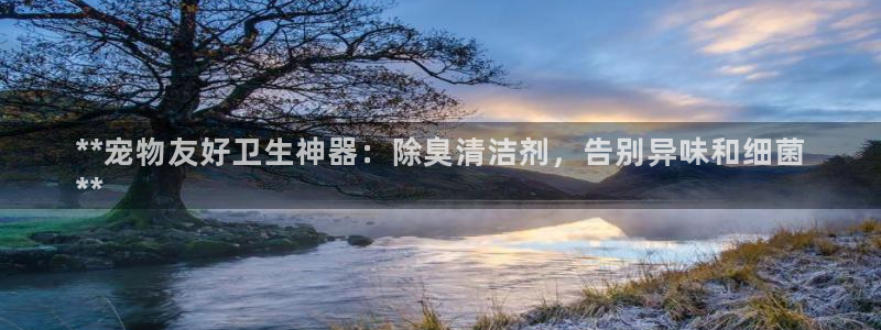 z6尊龙凯时集团：**宠物友好卫生神器：除臭清洁剂，告别