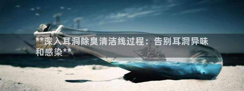 尊龙凯时人生就是博官网登录：**深入耳洞除臭清洁线过程：