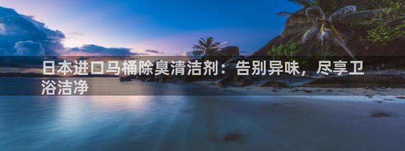 尊龙凯时存款不上分：日本进口马桶除臭清洁剂：告别异味，尽