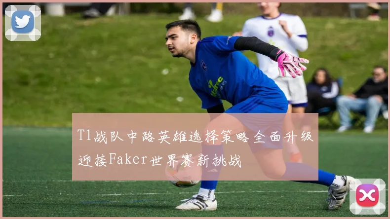 T1战队中路英雄选择策略全面升级迎接Faker世界赛新挑战