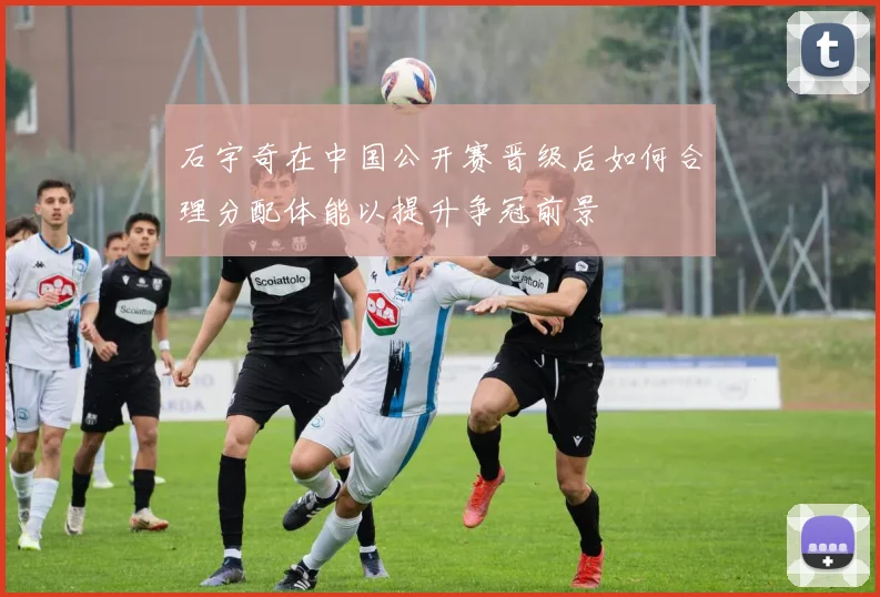 石宇奇在中国公开赛晋级后如何合理分配体能以提升争冠前景