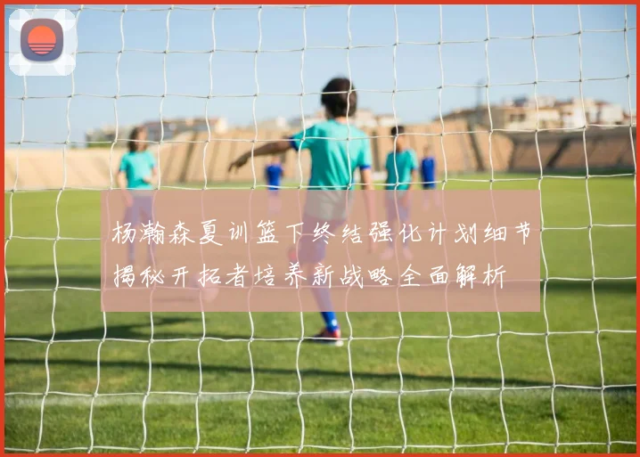 杨瀚森夏训篮下终结强化计划细节揭秘开拓者培养新战略全面解析