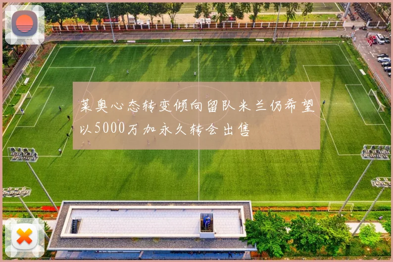 莱奥心态转变倾向留队米兰仍希望以5000万加永久转会出售