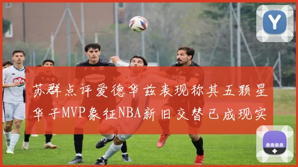 苏群点评爱德华兹表现称其五颗星华子MVP象征NBA新旧交替已成现实