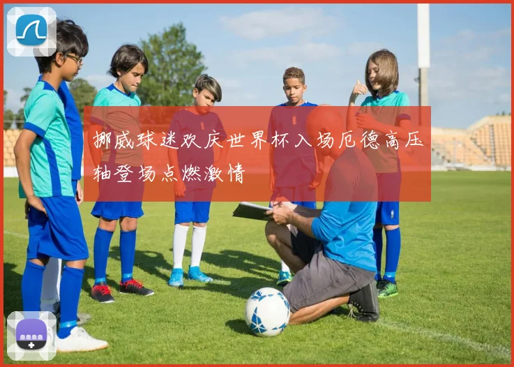 挪威球迷欢庆世界杯入场厄德高压轴登场点燃激情