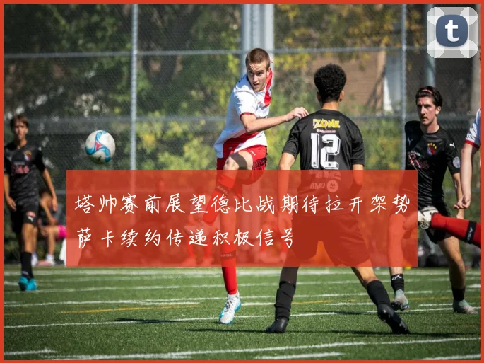 塔帅赛前展望德比战期待拉开架势萨卡续约传递积极信号