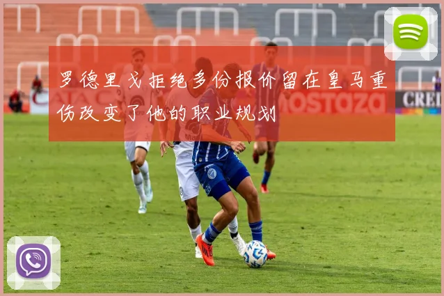 罗德里戈拒绝多份报价留在皇马重伤改变了他的职业规划