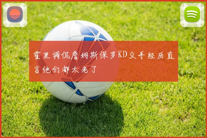 霍里调侃詹姆斯保罗KD交手经历直言他们都太老了