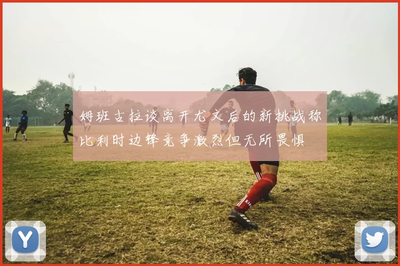 姆班古拉谈离开尤文后的新挑战称比利时边锋竞争激烈但无所畏惧