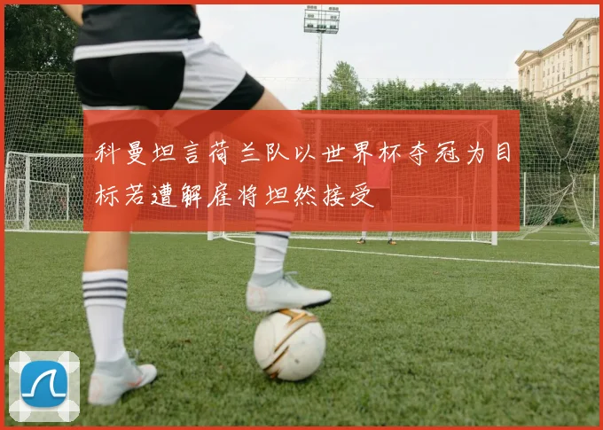 科曼坦言荷兰队以世界杯夺冠为目标若遭解雇将坦然接受