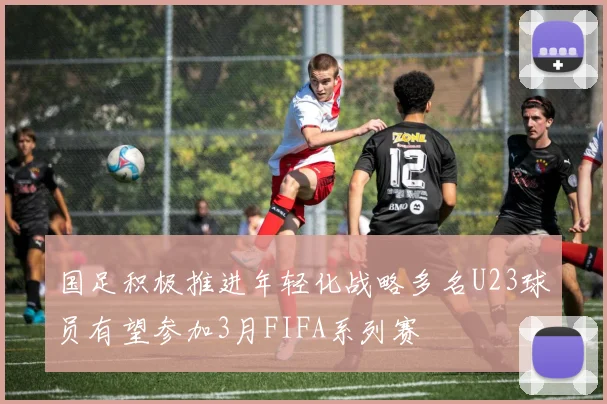 国足积极推进年轻化战略多名U23球员有望参加3月FIFA系列赛