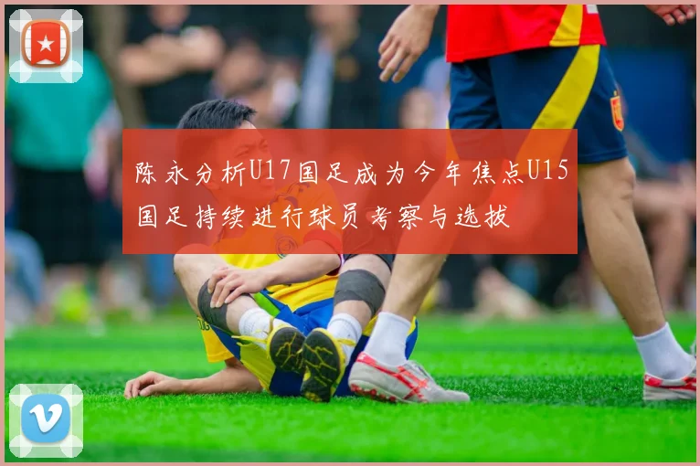 陈永分析U17国足成为今年焦点U15国足持续进行球员考察与选拔