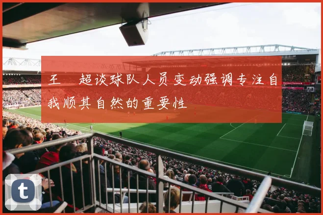 王燊超谈球队人员变动强调专注自我顺其自然的重要性