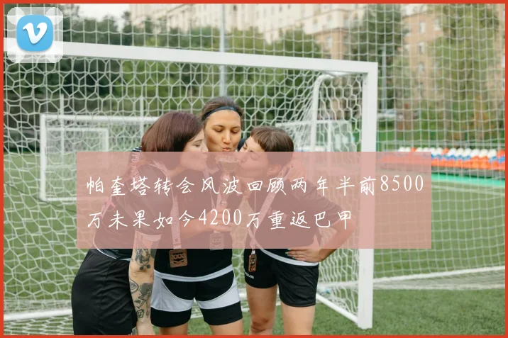 帕奎塔转会风波回顾两年半前8500万未果如今4200万重返巴甲