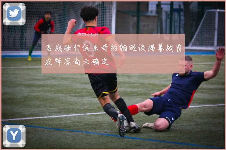 客战独行侠米奇约翰逊谈揭幕战首发阵容尚未确定