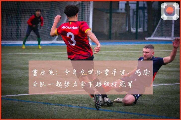 曹永竞：今年冬训非常辛苦，感谢全队一起努力拿下超级杯冠军