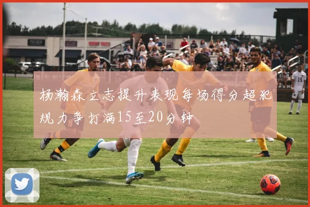 杨瀚森立志提升表现每场得分超犯规力争打满15至20分钟